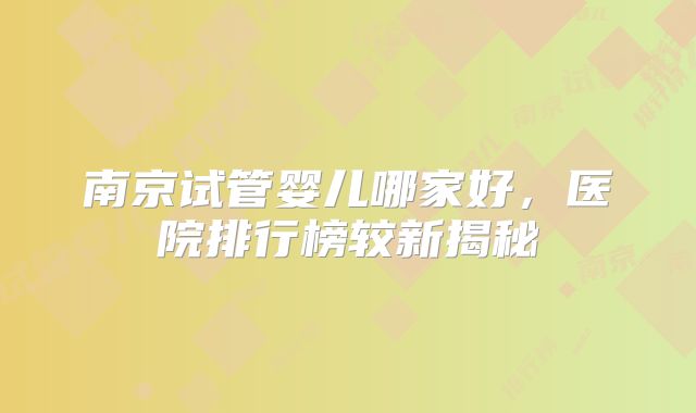 南京试管婴儿哪家好，医院排行榜较新揭秘