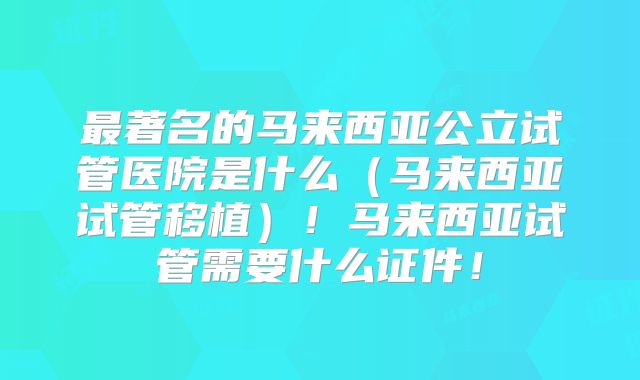 最著名的马来西亚公立试管医院是什么(马来西亚试管移植)!马来西亚试管需要什么证件!