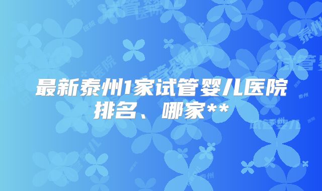 最新泰州1家试管婴儿医院排名、哪家**