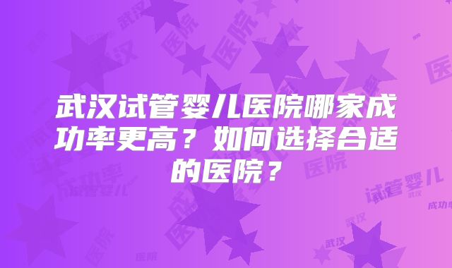 武汉试管婴儿医院哪家成功率更高？如何选择合适的医院？