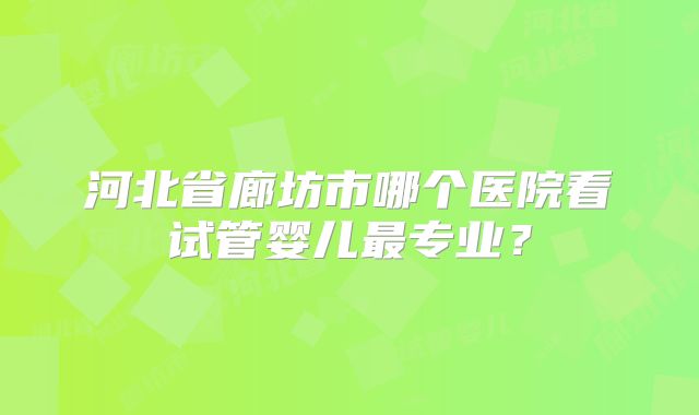 河北省廊坊市哪个医院看试管婴儿最专业?