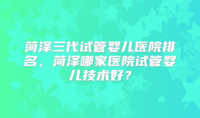 菏泽三代试管婴儿医院排名，菏泽哪家医院试管婴儿技术好？