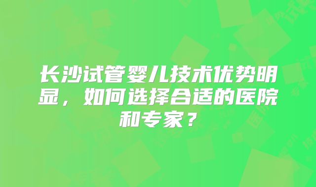 长沙试管婴儿技术优势明显，如何选择合适的医院和专家？