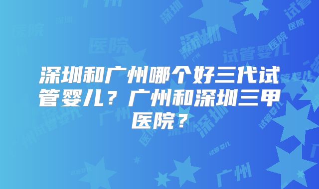 深圳和广州哪个好三代试管婴儿?广州和深圳三甲医院?