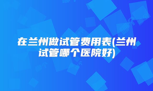 在兰州做试管费用表(兰州试管哪个医院好)