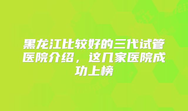 黑龙江比较好的三代试管医院介绍，这几家医院成功上榜