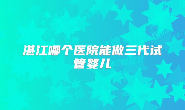 湛江哪个医院能做三代试管婴儿