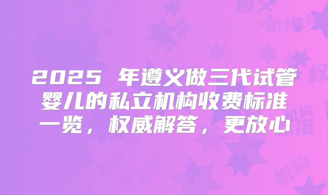 2025 年遵义做三代试管婴儿的私立机构收费标准一览，权威解答，更放心