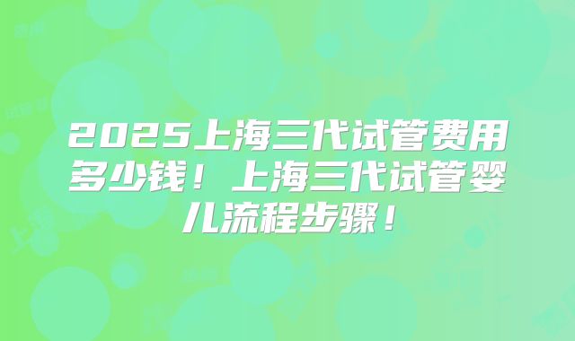 2025上海三代试管费用多少钱!上海三代试管婴儿流程步骤!