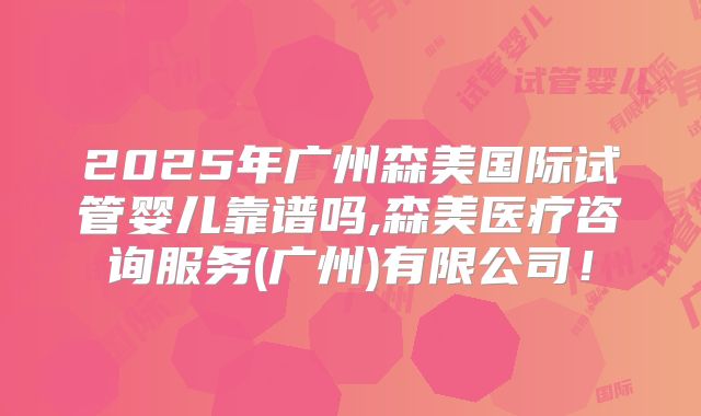 2025年广州森美国际试管婴儿靠谱吗,森美医疗咨询服务(广州)有限公司！