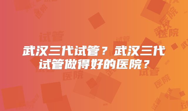 武汉三代试管？武汉三代试管做得好的医院？
