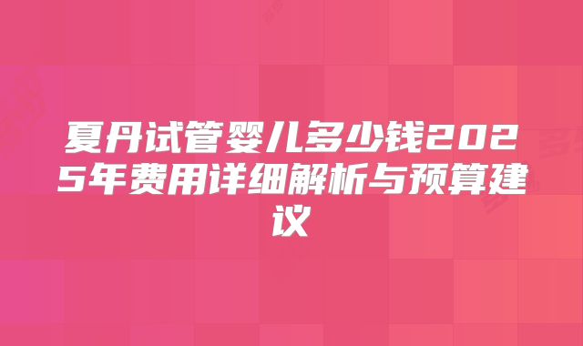 夏丹试管婴儿多少钱2025年费用详细解析与预算建议
