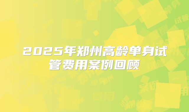 2025年郑州高龄单身试管费用案例回顾