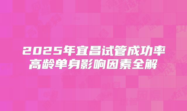 2025年宜昌试管成功率高龄单身影响因素全解