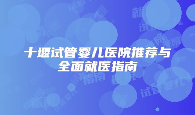 十堰试管婴儿医院推荐与全面就医指南