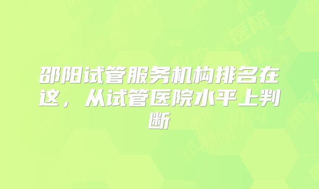 邵阳试管服务机构排名在这，从试管医院水平上判断