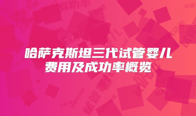 哈萨克斯坦三代试管婴儿费用及成功率概览