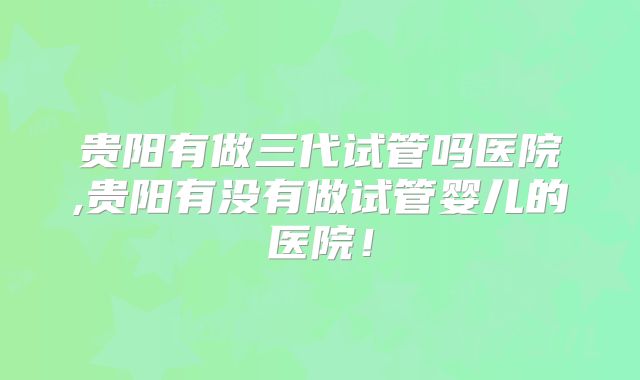 贵阳有做三代试管吗医院,贵阳有没有做试管婴儿的医院！