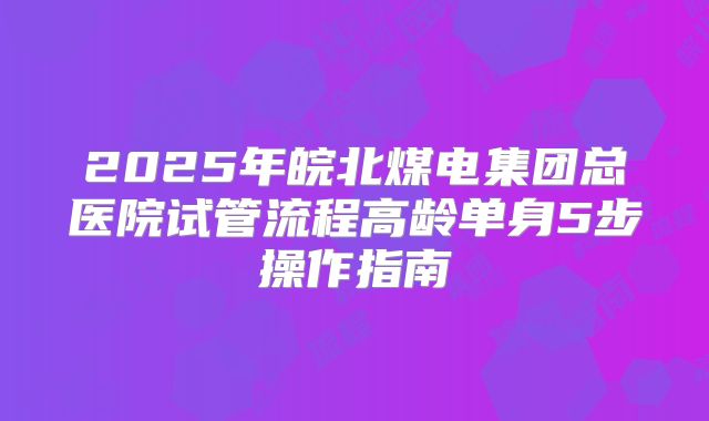 2025年皖北煤电集团总医院试管流程高龄单身5步操作指南