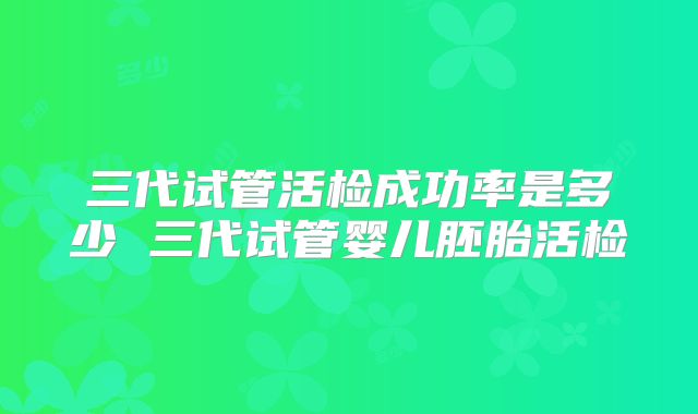 三代试管活检成功率是多少 三代试管婴儿胚胎活检