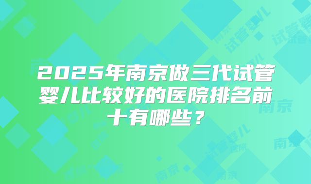 2025年南京做三代试管婴儿比较好的医院排名前十有哪些？