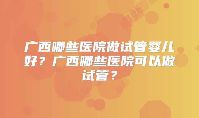 广西哪些医院做试管婴儿好？广西哪些医院可以做试管？