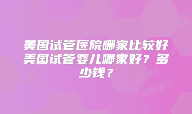 美国试管医院哪家比较好美国试管婴儿哪家好？多少钱？