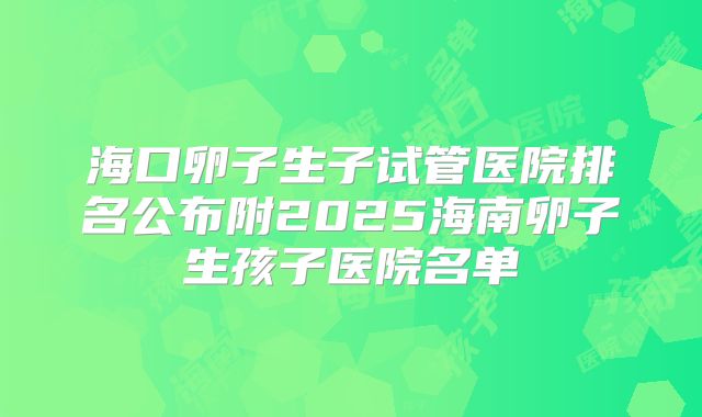海口卵子生子试管医院排名公布附2025海南卵子生孩子医院名单