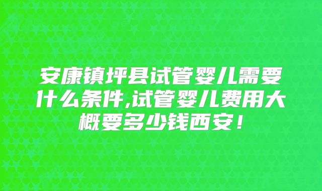安康镇坪县试管婴儿需要什么条件,试管婴儿费用大概要多少钱西安!