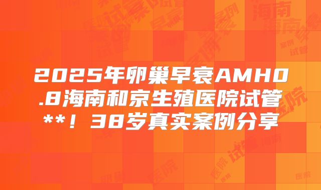 2025年卵巢早衰AMH0.8海南和京生殖医院试管**！38岁真实案例分享