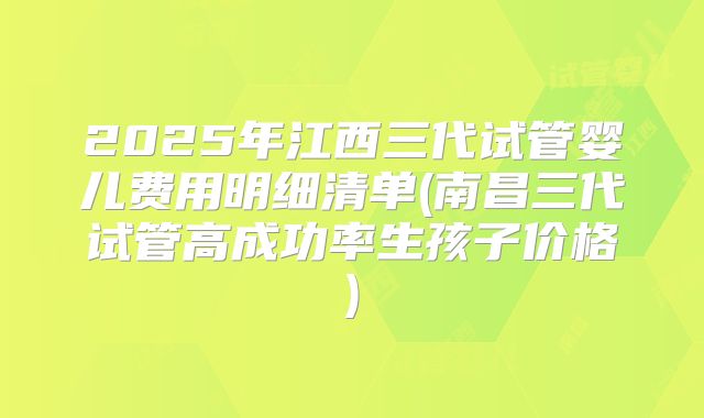 2025年江西三代试管婴儿费用明细清单(南昌三代试管高成功率生孩子价格)