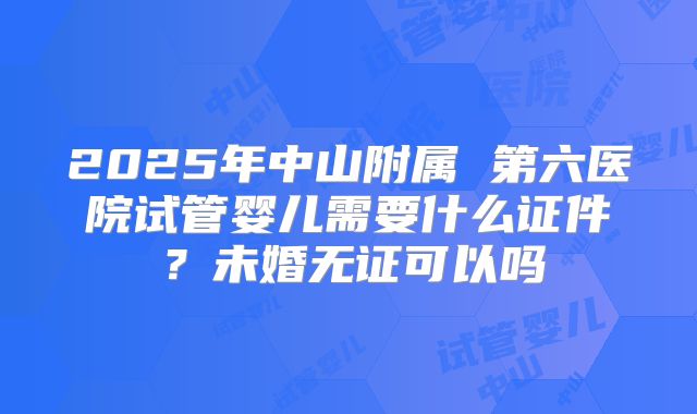 2025年中山附属 第六医院试管婴儿需要什么证件？未婚无证可以吗