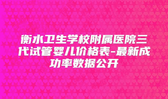 衡水卫生学校附属医院三代试管婴儿价格表-最新成功率数据公开