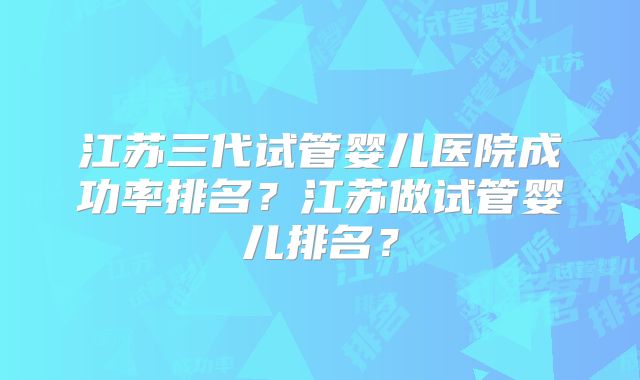 江苏三代试管婴儿医院成功率排名？江苏做试管婴儿排名？