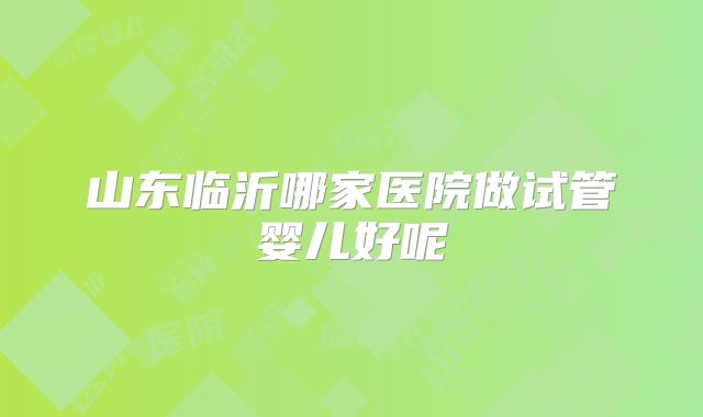 山东临沂哪家医院做试管婴儿好呢