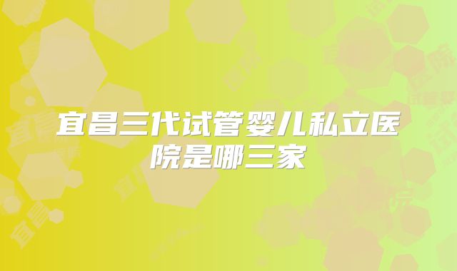 宜昌三代试管婴儿私立医院是哪三家