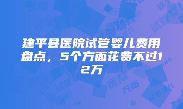 建平县医院试管婴儿费用盘点，5个方面花费不过12万