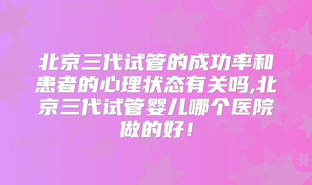 北京三代试管的成功率和患者的心理状态有关吗,北京三代试管婴儿哪个医院做的好！