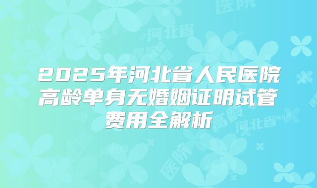 2025年河北省人民医院高龄单身无婚姻证明试管费用全解析