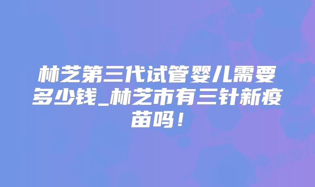 林芝第三代试管婴儿需要多少钱_林芝市有三针新疫苗吗！