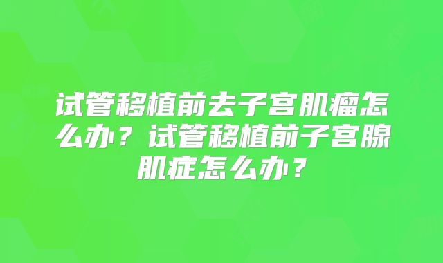试管移植前去子宫肌瘤怎么办？试管移植前子宫腺肌症怎么办？