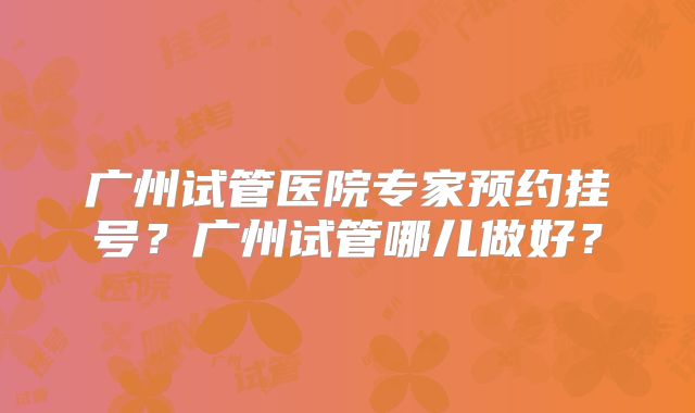 广州试管医院专家预约挂号？广州试管哪儿做好？