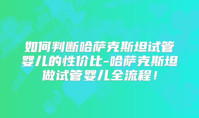 如何判断哈萨克斯坦试管婴儿的性价比-哈萨克斯坦做试管婴儿全流程！