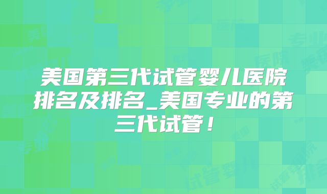 美国第三代试管婴儿医院排名及排名_美国专业的第三代试管！