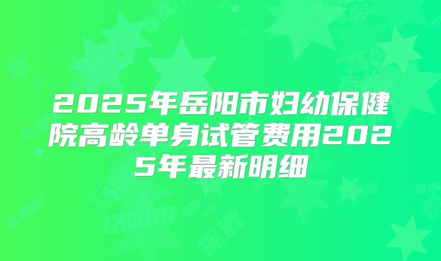 2025年岳阳市妇幼保健院高龄单身试管费用2025年最新明细
