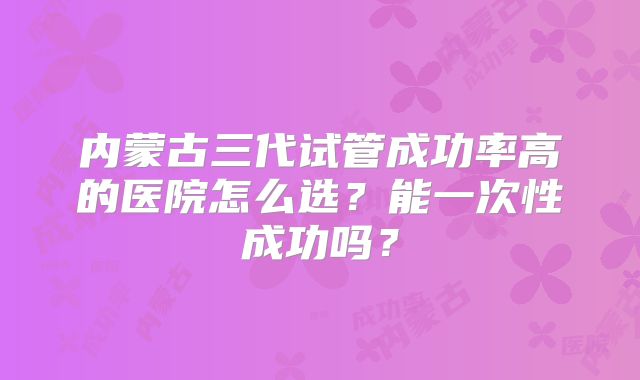 内蒙古三代试管成功率高的医院怎么选?能一次性成功吗?