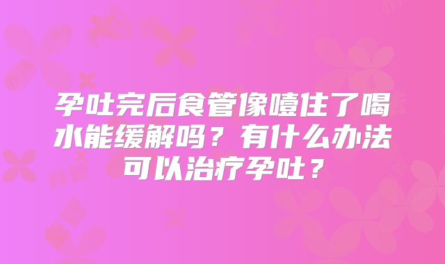 孕吐完后食管像噎住了喝水能缓解吗？有什么办法可以治疗孕吐？