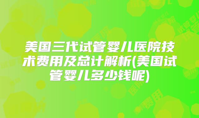 美国三代试管婴儿医院技术费用及总计解析(美国试管婴儿多少钱呢)