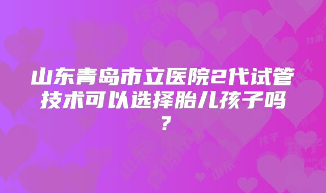 山东青岛市立医院2代试管技术可以选择胎儿孩子吗？