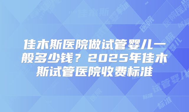 佳木斯医院做试管婴儿一般多少钱？2025年佳木斯试管医院收费标准